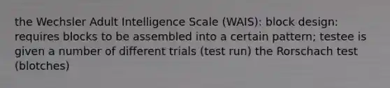 the Wechsler Adult Intelligence Scale (WAIS): block design: requires blocks to be assembled into a certain pattern; testee is given a number of different trials (test run) the Rorschach test (blotches)