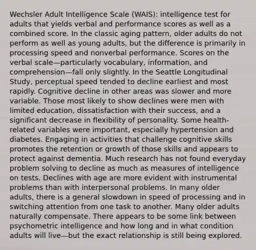 Wechsler Adult Intelligence Scale (WAIS): intelligence test for adults that yields verbal and performance scores as well as a combined score. In the classic aging pattern, older adults do not perform as well as young adults, but the difference is primarily in processing speed and nonverbal performance. Scores on the verbal scale—particularly vocabulary, information, and comprehension—fall only slightly. In the Seattle Longitudinal Study, perceptual speed tended to decline earliest and most rapidly. Cognitive decline in other areas was slower and more variable. Those most likely to show declines were men with limited education, dissatisfaction with their success, and a significant decrease in flexibility of personality. Some health-related variables were important, especially hypertension and diabetes. Engaging in activities that challenge cognitive skills promotes the retention or growth of those skills and appears to protect against dementia. Much research has not found everyday problem solving to decline as much as measures of intelligence on tests. Declines with age are more evident with instrumental problems than with interpersonal problems. In many older adults, there is a general slowdown in speed of processing and in switching attention from one task to another. Many older adults naturally compensate. There appears to be some link between psychometric intelligence and how long and in what condition adults will live—but the exact relationship is still being explored.