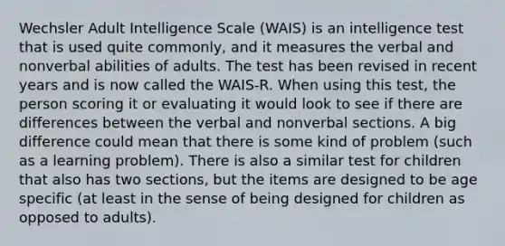 Wechsler Adult Intelligence Scale (WAIS) is an intelligence test that is used quite commonly, and it measures the verbal and nonverbal abilities of adults. The test has been revised in recent years and is now called the WAIS-R. When using this test, the person scoring it or evaluating it would look to see if there are differences between the verbal and nonverbal sections. A big difference could mean that there is some kind of problem (such as a learning problem). There is also a similar test for children that also has two sections, but the items are designed to be age specific (at least in the sense of being designed for children as opposed to adults).