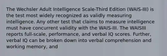 The Wechsler Adult Intelligence Scale-Third Edition (WAIS-III) is the test most widely recognized as validly measuring intelligence. Any other test that claims to measure intelligence must have concurrent validity with the WAIS-III. The WAISIII reports full-scale, performance, and verbal IQ scores. Further, verbal IQ can be broken down into verbal comprehension and working memory, and