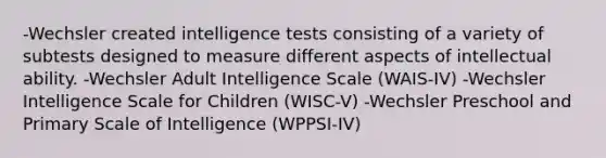 -Wechsler created intelligence tests consisting of a variety of subtests designed to measure different aspects of intellectual ability. -Wechsler Adult Intelligence Scale (WAIS-IV) -Wechsler Intelligence Scale for Children (WISC-V) -Wechsler Preschool and Primary Scale of Intelligence (WPPSI-IV)