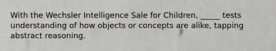 With the Wechsler Intelligence Sale for Children, _____ tests understanding of how objects or concepts are alike, tapping abstract reasoning.