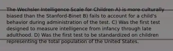 The Wechsler Intelligence Scale for Children A) is more culturally biased than the Stanford-Binet B) fails to account for a child's behavior during administration of the test. C) Was the first test designed to measure intelligence from infancy through late adulthood. D) Was the first test to be standardized on children representing the total population of the United States.