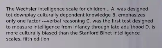 The Wechsler intelligence scale for children... A. was designed tot downplay culturally dependent knowledge B. emphasizes only one factor ---verbal reasoning C. was the first test designed to measure intelligence from infancy through late adulthood D. is more culturally biased than the Stanford Binet intelligence scales, fifth edition