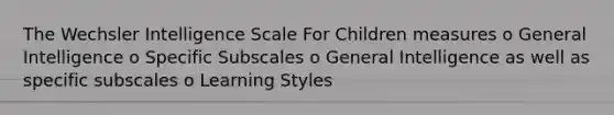 The Wechsler Intelligence Scale For Children measures o General Intelligence o Specific Subscales o General Intelligence as well as specific subscales o Learning Styles