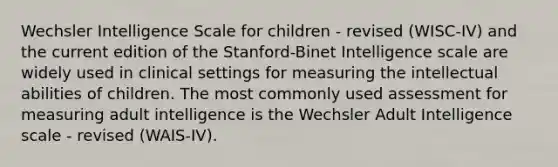 Wechsler Intelligence Scale for children - revised (WISC-IV) and the current edition of the Stanford-Binet Intelligence scale are widely used in clinical settings for measuring the intellectual abilities of children. The most commonly used assessment for measuring adult intelligence is the Wechsler Adult Intelligence scale - revised (WAIS-IV).