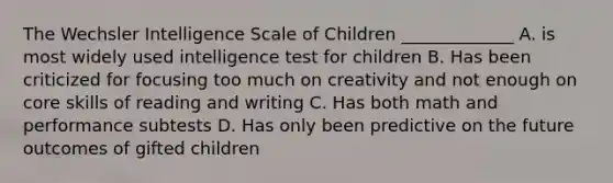 The Wechsler Intelligence Scale of Children _____________ A. is most widely used intelligence test for children B. Has been criticized for focusing too much on creativity and not enough on core skills of reading and writing C. Has both math and performance subtests D. Has only been predictive on the future outcomes of gifted children