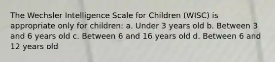 The Wechsler Intelligence Scale for Children (WISC) is appropriate only for children: a. Under 3 years old b. Between 3 and 6 years old c. Between 6 and 16 years old d. Between 6 and 12 years old