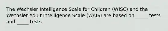 The Wechsler Intelligence Scale for Children (WISC) and the Wechsler Adult Intelligence Scale (WAIS) are based on _____ tests and _____ tests.