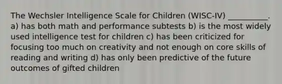 The Wechsler Intelligence Scale for Children (WISC-IV) __________. a) has both math and performance subtests b) is the most widely used intelligence test for children c) has been criticized for focusing too much on creativity and not enough on core skills of reading and writing d) has only been predictive of the future outcomes of gifted children