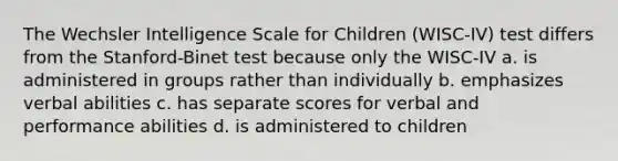 The Wechsler Intelligence Scale for Children (WISC-IV) test differs from the Stanford-Binet test because only the WISC-IV a. is administered in groups rather than individually b. emphasizes verbal abilities c. has separate scores for verbal and performance abilities d. is administered to children