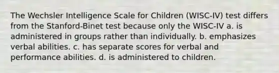 The Wechsler Intelligence Scale for Children (WISC-IV) test differs from the Stanford-Binet test because only the WISC-IV a. is administered in groups rather than individually. b. emphasizes verbal abilities. c. has separate scores for verbal and performance abilities. d. is administered to children.