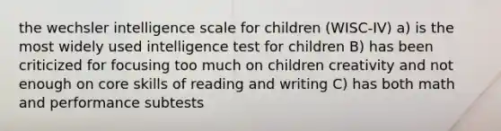 the wechsler intelligence scale for children (WISC-IV) a) is the most widely used intelligence test for children B) has been criticized for focusing too much on children creativity and not enough on core skills of reading and writing C) has both math and performance subtests