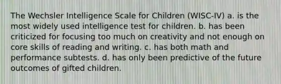 The Wechsler Intelligence Scale for Children (WISC-IV) a. is the most widely used intelligence test for children. b. has been criticized for focusing too much on creativity and not enough on core skills of reading and writing. c. has both math and performance subtests. d. has only been predictive of the future outcomes of gifted children.