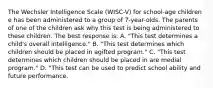 The Wechsler Intelligence Scale (WISC-V) for school-age children e has been administered to a group of 7-year-olds. The parents of one of the children ask why this test is being administered to these children. The best response is: A. "This test determines a child's overall intelligence." B. "This test determines which children should be placed in agifted program." C. "This test determines which children should be placed in are medial program." D. "This test can be used to predict school ability and future performance.