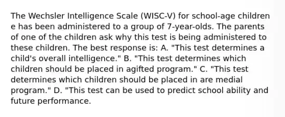 The Wechsler Intelligence Scale (WISC-V) for school-age children e has been administered to a group of 7-year-olds. The parents of one of the children ask why this test is being administered to these children. The best response is: A. "This test determines a child's overall intelligence." B. "This test determines which children should be placed in agifted program." C. "This test determines which children should be placed in are medial program." D. "This test can be used to predict school ability and future performance.