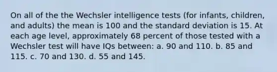 On all of the the Wechsler intelligence tests (for infants, children, and adults) the mean is 100 and the standard deviation is 15. At each age level, approximately 68 percent of those tested with a Wechsler test will have IQs between: a. 90 and 110. b. 85 and 115. c. 70 and 130. d. 55 and 145.