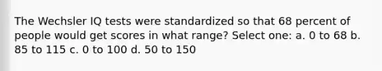 The Wechsler IQ tests were standardized so that 68 percent of people would get scores in what range? Select one: a. 0 to 68 b. 85 to 115 c. 0 to 100 d. 50 to 150