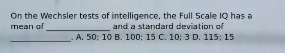 On the Wechsler tests of intelligence, the Full Scale IQ has a mean of ________________ and a standard deviation of _______________. A. 50; 10 B. 100; 15 C. 10; 3 D. 115; 15 ​