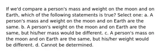 If we'd compare a person's mass and weight on the moon and on Earth, which of the following statements is true? Select one: a. A person's mass and weight on the moon and on Earth are the same. b. A person's weight on the moon and on Earth are the same, but his/her mass would be different. c. A person's mass on the moon and on Earth are the same, but his/her weight would be different. d. Cannot be determined.