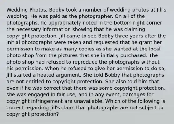 Wedding Photos. Bobby took a number of wedding photos at Jill's wedding. He was paid as the photographer. On all of the photographs, he appropriately noted in the bottom right corner the necessary information showing that he was claiming copyright protection. Jill came to see Bobby three years after the initial photographs were taken and requested that he grant her permission to make as many copies as she wanted at the local photo shop from the pictures that she initially purchased. The photo shop had refused to reproduce the photographs without his permission. When he refused to give her permission to do so, Jill started a heated argument. She told Bobby that photographs are not entitled to copyright protection. She also told him that even if he was correct that there was some copyright protection, she was engaged in fair use, and in any event, damages for copyright infringement are unavailable. Which of the following is correct regarding Jill's claim that photographs are not subject to copyright protection?