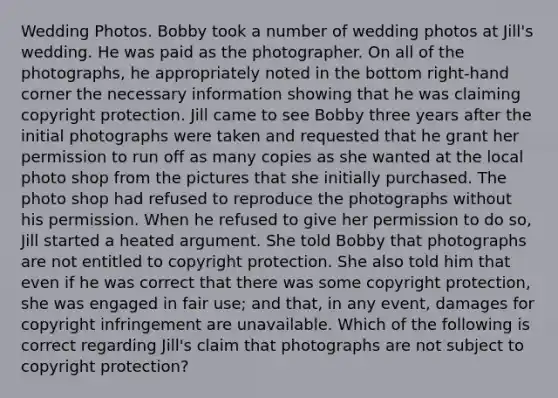 Wedding Photos. Bobby took a number of wedding photos at Jill's wedding. He was paid as the photographer. On all of the photographs, he appropriately noted in the bottom right-hand corner the necessary information showing that he was claiming copyright protection. Jill came to see Bobby three years after the initial photographs were taken and requested that he grant her permission to run off as many copies as she wanted at the local photo shop from the pictures that she initially purchased. The photo shop had refused to reproduce the photographs without his permission. When he refused to give her permission to do so, Jill started a heated argument. She told Bobby that photographs are not entitled to copyright protection. She also told him that even if he was correct that there was some copyright protection, she was engaged in fair use; and that, in any event, damages for copyright infringement are unavailable. Which of the following is correct regarding Jill's claim that photographs are not subject to copyright protection?