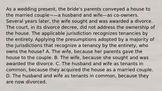 As a wedding present, the bride's parents conveyed a house to the married couple¬—a husband and wife—as co-owners. Several years later, the wife sought and was awarded a divorce. The court, in its divorce decree, did not address the ownership of the house. The applicable jurisdiction recognizes tenancies by the entirety. Applying the presumptions adopted by a majority of the jurisdictions that recognize a tenancy by the entirety, who owns the house? A. The wife, because her parents gave the house to the couple. B. The wife, because she sought and was awarded the divorce. C. The husband and wife as tenants in common, because they acquired the house as a married couple. D. The husband and wife as tenants in common, because they are now divorced.