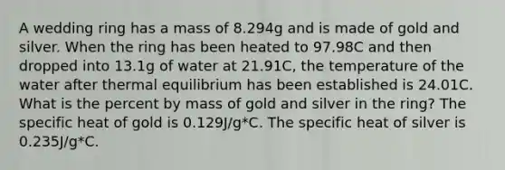 A wedding ring has a mass of 8.294g and is made of gold and silver. When the ring has been heated to 97.98C and then dropped into 13.1g of water at 21.91C, the temperature of the water after thermal equilibrium has been established is 24.01C. What is the percent by mass of gold and silver in the ring? The specific heat of gold is 0.129J/g*C. The specific heat of silver is 0.235J/g*C.