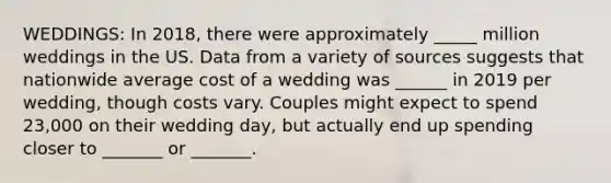 WEDDINGS: In 2018, there were approximately _____ million weddings in the US. Data from a variety of sources suggests that nationwide average cost of a wedding was ______ in 2019 per wedding, though costs vary. Couples might expect to spend 23,000 on their wedding day, but actually end up spending closer to _______ or _______.