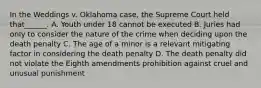 In the Weddings v. Oklahoma case, the Supreme Court held that______. A. Youth under 18 cannot be executed B. Juries had only to consider the nature of the crime when deciding upon the death penalty C. The age of a minor is a relevant mitigating factor in considering the death penalty D. The death penalty did not violate the Eighth amendments prohibition against cruel and unusual punishment