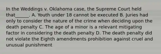 In the Weddings v. Oklahoma case, the Supreme Court held that______. A. Youth under 18 cannot be executed B. Juries had only to consider the nature of the crime when deciding upon the death penalty C. The age of a minor is a relevant mitigating factor in considering the death penalty D. The death penalty did not violate the Eighth amendments prohibition against cruel and unusual punishment