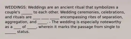 WEDDINGS: Weddings are an ancient ritual that symbolizes a couple's ______ to each other. Wedding ceremonies, celebrations, and rituals are ____ ____ _____ encompassing rites of separation, aggregation, and _____. - The wedding is especially noteworthy as a ____ of _____, wherein it marks the passage from single to ______ status.