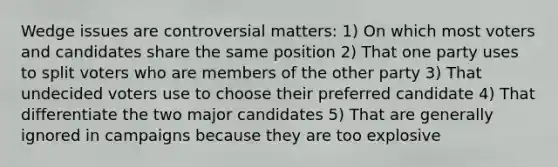 Wedge issues are controversial matters: 1) On which most voters and candidates share the same position 2) That one party uses to split voters who are members of the other party 3) That undecided voters use to choose their preferred candidate 4) That differentiate the two major candidates 5) That are generally ignored in campaigns because they are too explosive