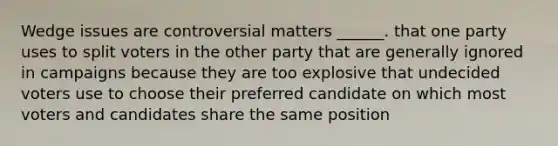 Wedge issues are controversial matters ______. that one party uses to split voters in the other party that are generally ignored in campaigns because they are too explosive that undecided voters use to choose their preferred candidate on which most voters and candidates share the same position