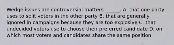 Wedge issues are controversial matters ______. A. that one party uses to split voters in the other party B. that are generally ignored in campaigns because they are too explosive C. that undecided voters use to choose their preferred candidate D. on which most voters and candidates share the same position