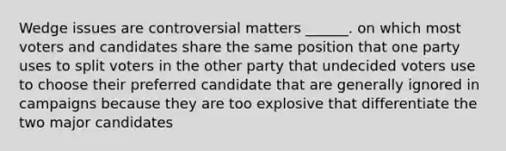 Wedge issues are controversial matters ______. on which most voters and candidates share the same position that one party uses to split voters in the other party that undecided voters use to choose their preferred candidate that are generally ignored in campaigns because they are too explosive that differentiate the two major candidates