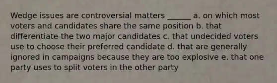 Wedge issues are controversial matters ______ a. on which most voters and candidates share the same position b. that differentiate the two major candidates c. that undecided voters use to choose their preferred candidate d. that are generally ignored in campaigns because they are too explosive e. that one party uses to split voters in the other party