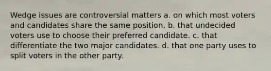 Wedge issues are controversial matters a. on which most voters and candidates share the same position. b. that undecided voters use to choose their preferred candidate. c. that differentiate the two major candidates. d. that one party uses to split voters in the other party.