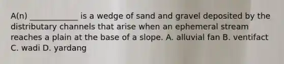 A(n) ____________ is a wedge of sand and gravel deposited by the distributary channels that arise when an ephemeral stream reaches a plain at the base of a slope. A. alluvial fan B. ventifact C. wadi D. yardang