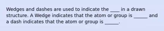 Wedges and dashes are used to indicate the ____ in a drawn structure. A Wedge indicates that the atom or group is ______ and a dash indicates that the atom or group is ______.