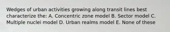 Wedges of urban activities growing along transit lines best characterize the: A. Concentric zone model B. Sector model C. Multiple nuclei model D. Urban realms model E. None of these