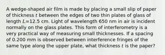 A wedge‑shaped air film is made by placing a small slip of paper of thickness 𝑡 between the edges of two thin plates of glass of length 𝐿=12.5 cm. Light of wavelength 650 nm in air is incident normally on the glass plates. This form of interferometry is a very practical way of measuring small thicknesses. If a spacing of 0.200 mm is observed between interference fringes of the same type along the upper plate, what thickness 𝑡 is the paper?