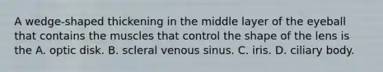 A wedge-shaped thickening in the middle layer of the eyeball that contains the muscles that control the shape of the lens is the A. optic disk. B. scleral venous sinus. C. iris. D. ciliary body.