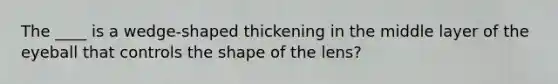 The ____ is a wedge-shaped thickening in the middle layer of the eyeball that controls the shape of the lens?