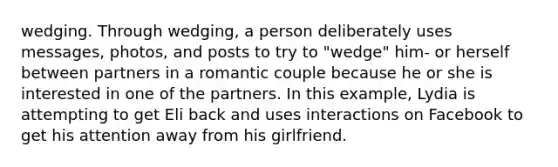 wedging. Through wedging, a person deliberately uses messages, photos, and posts to try to "wedge" him- or herself between partners in a romantic couple because he or she is interested in one of the partners. In this example, Lydia is attempting to get Eli back and uses interactions on Facebook to get his attention away from his girlfriend.