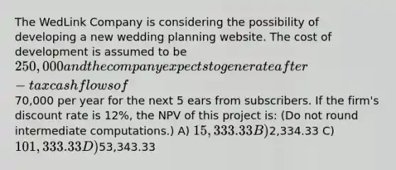 The WedLink Company is considering the possibility of developing a new wedding planning website. The cost of development is assumed to be 250,000 and the company expects to generate after-tax cash flows of70,000 per year for the next 5 ears from subscribers. If the firm's discount rate is 12%, the NPV of this project is: (Do not round intermediate computations.) A) 15,333.33 B)2,334.33 C) 101,333.33 D)53,343.33