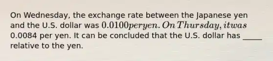 On​ Wednesday, the exchange rate between the Japanese yen and the U.S. dollar was ​0.0100 per yen. On​ Thursday, it was ​0.0084 per yen. It can be concluded that the U.S. dollar has _____ relative to the yen.