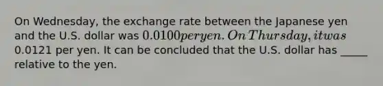 On​ Wednesday, the exchange rate between the Japanese yen and the U.S. dollar was ​0.0100 per yen. On​ Thursday, it was ​0.0121 per yen. It can be concluded that the U.S. dollar has _____ relative to the yen.