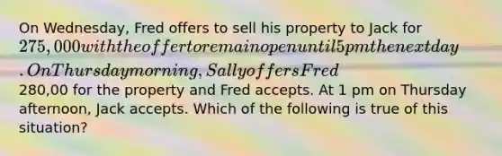 On Wednesday, Fred offers to sell his property to Jack for 275,000 with the offer to remain open until 5 pm the next day. On Thursday morning, Sally offers Fred280,00 for the property and Fred accepts. At 1 pm on Thursday afternoon, Jack accepts. Which of the following is true of this situation?