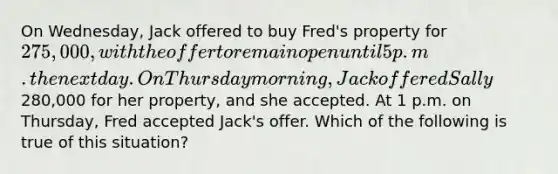 On Wednesday, Jack offered to buy Fred's property for 275,000, with the offer to remain open until 5 p.m. the next day. On Thursday morning, Jack offered Sally280,000 for her property, and she accepted. At 1 p.m. on Thursday, Fred accepted Jack's offer. Which of the following is true of this situation?